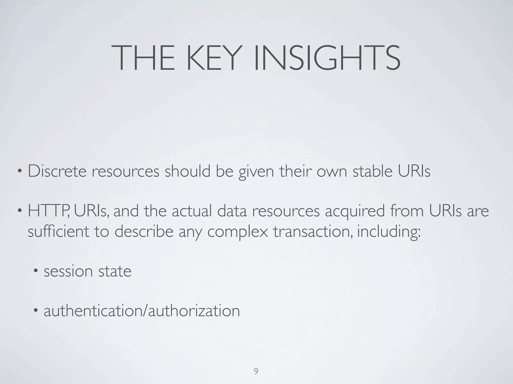 THE KEY INSIGHTS

• Discrete   resources should be given their own stable URIs

• HTTP, URIs, and the actual data resources acquired from URIs are
 sufﬁcient to describe any complex transaction, including:

  • session   state

  • authentication/authorization



                                   9
 