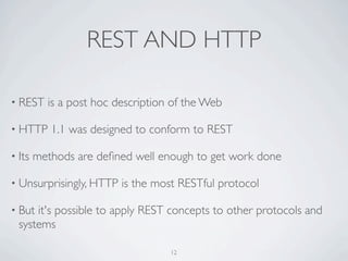 REST AND HTTP

• REST    is a post hoc description of the Web

• HTTP     1.1 was designed to conform to REST

• Its   methods are deﬁned well enough to get work done

• Unsurprisingly, HTTP   is the most RESTful protocol

• But it's possible to apply REST concepts to other protocols and
  systems

                                   12
 