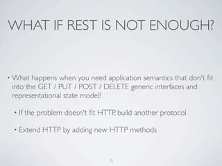 WHAT IF REST IS NOT ENOUGH?


• What  happens when you need application semantics that don't ﬁt
 into the GET / PUT / POST / DELETE generic interfaces and
 representational state model?

 • If   the problem doesn't ﬁt HTTP, build another protocol

 • Extend    HTTP by adding new HTTP methods


                                  15
 