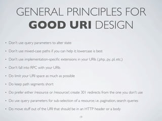 GENERAL PRINCIPLES FOR
           GOOD URI DESIGN
•   Don't use query parameters to alter state

•   Don't use mixed-case paths if you can help it; lowercase is best

•   Don't use implementation-speciﬁc extensions in your URIs (.php, .py, .pl, etc.)

•   Don't fall into RPC with your URIs

•   Do limit your URI space as much as possible

•   Do keep path segments short

•   Do prefer either /resource or /resource/; create 301 redirects from the one you don't use

•   Do use query parameters for sub-selection of a resource; i.e. pagination, search queries

•   Do move stuff out of the URI that should be in an HTTP header or a body

                                                     19
 
