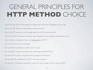 GENERAL PRINCIPLES FOR
      HTTP METHOD CHOICE
•   Don't ever use GET to alter state; this is a great way to have the Googlebot ruin your day

•   Don't use PUT unless you are updating an entire resource

•   Don't use PUT unless you can also legitimately do a GET on the same URI

•   Don't use POST to retrieve information that is long-lived or that might be reasonable to cache

•   Don't perform an operation that is not idempotent with PUT

•   Do use GET for as much as possible

•   Do use POST in preference to PUT when in doubt

•   Do use POST whenever you have to do something that feels RPC-like

•   Do use PUT for classes of resources that are larger or hierarchical

•   Do use DELETE in preference to POST to remove resources

•   Do use GET for things like calculations, unless your input is large, in which case use POST

                                                                 20
 