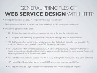 GENERAL PRINCIPLES OF
    WEB SERVICE DESIGN WITH HTTP
•   Don't put metadata in the body of a response that should be in a header

•   Don't put metadata in a separate resource unless including it would create signiﬁcant overhead

•   Do use the appropriate status code

     •   201 Created after creating a resource; resource must exist at the time the response is sent

     •   202 Accepted after performing an operation successfully or creating a resource asynchronously

     •   400 Bad Request when someone does an operation on data that's clearly bogus; for your application this
         could be a validation error; generally reserve 500 for uncaught exceptions

     •   401 Unauthorized when someone accesses your API either without supplying a necessary Authorization
         header or when the credentials within the Authorization are invalid; don't use this response code if you aren't
         expecting credentials via an Authorization header.

     •   403 Forbidden when someone accesses your API in a way that might be malicious or if they aren't authorized

     •   405 Method Not Allowed when someone uses POST when they should have used PUT, etc

     •   413 Request Entity Too Large when someone attempts to send you an unacceptably large ﬁle
                                                            21
 