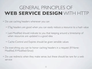GENERAL PRINCIPLES OF
    WEB SERVICE DESIGN WITH HTTP
•   Do use caching headers whenever you can

    •   ETag headers are good when you can easily reduce a resource to a hash value

    •   Last-Modiﬁed should indicate to you that keeping around a timestamp of
        when resources are updated is a good idea

    •   Cache-Control and Expires should be given sensible values

•   Do everything you can to honor caching headers in a request (If-None-
    Modiﬁed, If-Modiﬁed-Since)

•   Do use redirects when they make sense, but these should be rare for a web
    service

                                          22
 