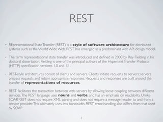 REST

•   REpresentational State Transfer (REST) is a style of software architecture for distributed
    systems such as the World Wide Web. REST has emerged as a predominant web API design model.

•   The term representational state transfer was introduced and deﬁned in 2000 by Roy Fielding in his
    doctoral dissertation. Fielding is one of the principal authors of the Hypertext Transfer Protocol
    (HTTP) speciﬁcation versions 1.0 and 1.1.

•   REST-style architectures consist of clients and servers. Clients initiate requests to servers; servers
    process requests and return appropriate responses. Requests and responses are built around the
    transfer of representations of resources.

•   REST facilitates the transaction between web servers by allowing loose coupling between different
    services. The REST language uses nouns and verbs, and has an emphasis on readability. Unlike
    SOAP, REST does not require XML parsing and does not require a message header to and from a
    service provider. This ultimately uses less bandwidth. REST error-handling also differs from that used
    by SOAP.

                                                       3
 