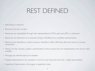 REST DEFINED
•   Everything is a resource

•   Resources are just concepts

•   Resources are manipulated through their representations (HTML, plain text, JPEG, or whatever)

•   Resources are retrieved not as character strings or BLOBs but as complete representations

•   Resources are identiﬁed by uniform resource identiﬁers (URIs). URIs tell a client that there's a concept
    somewhere

•   Clients can then request a speciﬁc representation of the concept from the representations the server makes
    available

•   Messages are self-descriptive and stateless

•   Multiple representations are accepted or sent but most resources have only a single representation

•   Hypertext (Hypermedia) is the engine of application state

                                                          4
 