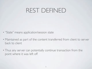 REST DEFINED


• “State” means   application/session state

• Maintained as part of the content transferred from client to server
 back to client

• Thus any server can potentially continue transaction from the
 point where it was left off


                                    5
 