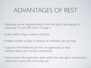 ADVANTAGES OF REST

•   Separates server implementation from the client's perception of
    resources (“Cool URIs Don’t Change”)

•   Scales well to large numbers of clients

•   Enables transfer of data in streams of unlimited size and type

•   Supports intermediaries (proxies and gateways) as data
    transformation and caching components

•   Concentrates the application state within the user agent components,
    where the surplus disk and cycles are
                                       8
 