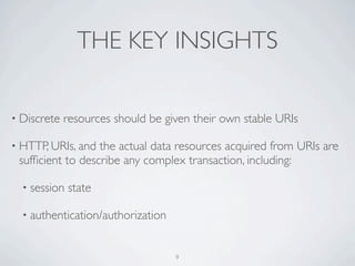 THE KEY INSIGHTS

• Discrete   resources should be given their own stable URIs

• HTTP, URIs, and the actual data resources acquired from URIs are
 sufﬁcient to describe any complex transaction, including:

  • session   state

  • authentication/authorization



                                   9
 