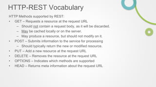 HTTP-REST Vocabulary
HTTP Methods supported by REST:
• GET – Requests a resource at the request URL
– Should not contain a request body, as it will be discarded.
– May be cached locally or on the server.
– May produce a resource, but should not modify on it.
• POST – Submits information to the service for processing
– Should typically return the new or modified resource.
• PUT – Add a new resource at the request URL
• DELETE – Removes the resource at the request URL
• OPTIONS – Indicates which methods are supported
• HEAD – Returns meta information about the request URL
 