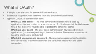 What is OAuth?
• A simple open standard for secure API authentication.
• Salesforce supports OAuth versions 1.0A and 2.0 authentication flows.
• Types of OAuth 2.0 authetication flows:
– OAuth 2.0 Web server—The Web server authentication flow is used by
applications that are hosted on a secure server. A critical aspect of the Web server
flow is that the server must be able to protect the consumer secret.
– OAuth 2.0 user-agent—The user-agent authentication flow is used by client
applications (consumers) residing in the user’s device. These consumers cannot
keep the client secret confidential.
– OAuth 2.0 username and password—The username-password authentication
flow can be used to authenticate when the consumer already has the user’s
credentials.
 