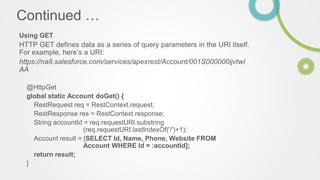 Continued …
Using GET
HTTP GET defines data as a series of query parameters in the URI itself.
For example, here’s a URI:
https://na8.salesforce.com/services/apexrest/Account/001S000000ijvtwI
AA
@HttpGet
global static Account doGet() {
RestRequest req = RestContext.request;
RestResponse res = RestContext.response;
String accountId = req.requestURI.substring
(req.requestURI.lastIndexOf('/')+1);
Account result = [SELECT Id, Name, Phone, Website FROM
Account WHERE Id = :accountId];
return result;
}
 