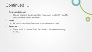 Continued …
• Representational
– Clients possess the information necessary to identify, modify,
and/or delete a web resource.
• State
– All resource state information is stored on the client.
• Transfer
– Client state is passed from the client to the service through
HTTP.
 