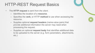 HTTP-REST Request Basics
• The HTTP request is sent from the client.
– Identifies the location of a resource.
– Specifies the verb, or HTTP method to use when accessing the
resource.
– Supplies optional request headers (name-value pairs) that
provide additional information the server may need when
processing the request.
– Supplies an optional request body that identifies additional data
to be uploaded to the server (e.g. form parameters, attachments,
etc.)
 