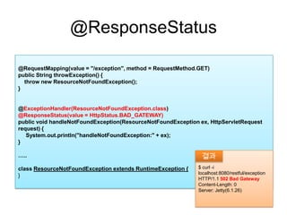 @ResponseStatus@RequestMapping(value = "/exception", method = RequestMethod.GET)public String throwException() {    throw new ResourceNotFoundException();}@ExceptionHandler(ResourceNotFoundException.class)@ResponseStatus(value = HttpStatus.BAD_GATEWAY) public void handleNotFoundException(ResourceNotFoundException ex, HttpServletRequest request) {System.out.println("handleNotFoundException:" + ex);}…..class ResourceNotFoundException extends RuntimeException { } $ curl -i  localhost:8080/restful/exceptionHTTP/1.1 502 Bad GatewayContent-Length: 0Server: Jetty(6.1.26)결과