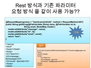 Rest 방식과 기존 파라미터요청 방식 을 같이 사용가능??@RequestMapping(value = "/test/{name}/id/{id}", method = RequestMethod.GET)public String getString(@PathVariable String name, @PathVariableint id,                                 String email, ModelMap model) {model.addAttribute("message", name);model.addAttribute("id", id);model.addAttribute("email", email);    return "test";}가능// test.jsp<html><head></head><body><h1>Test</h1><h3>message : ${message}</h3><h3>email : ${email}</h3></body></html>$ curl http://localhost:8080/restful/test/jaja/id/11?email=aaa@google.com<html><head></head><body>        <h1>Test</h1>        <h3>message : jaja</h3>        <h3>email : aaa@google.com</h3></body></html>결과