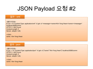 JSON Payload 요청 #2결과 : xml <클라이언트>$ curl -i -H "Content-Type: application/xml" -X get -d '<message><name>Kim Yong Hwan</name></message>' localhost:8080/commHTTP/1.1 302 FoundContent-Length: 0Server: Jetty(6.1.26)<서버>name : Kim Yong Hwan결과 : json<클라이언트>$ curl  -i -H "Content-Type: application/json" -X get -d '{"name":"Kim Yong Hwan"}' localhost:8080/commHTTP/1.1 302 FoundContent-Length: 0Server: Jetty(6.1.26)<서버>name : Kim Yong Hwan