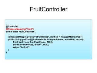 FruitController@Controller@RequestMapping("/fruit")public class FruitController{    @RequestMapping(value="{fruitName}", method = RequestMethod.GET)    public String getFruit(@PathVariable String fruitName, ModelMap model) {    Fruit fruit = new Fruit(fruitName, 1000);model.addAttribute("model", fruit);    return "listfruit";    }}