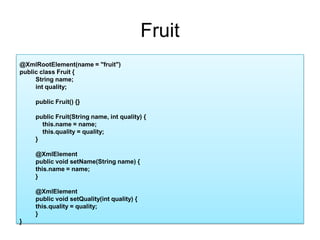 Fruit@XmlRootElement(name = "fruit")public class Fruit {String name;intquality;public Fruit() {}public Fruit(String name, int quality) {    this.name = name;this.quality = quality;}@XmlElementpublic void setName(String name) {this.name = name;}@XmlElementpublic void setQuality(int quality) {this.quality = quality;}}
