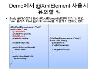Demo에서 @XmlElement사용시유의할 점Body 클래스앞에@XmlRootElement선언이 되어 있으면, Fruit 클래스 에서 @XmlElement를 사용하지 않아도 된다.@XmlRootElement(name = "body")public class Body {    @XmlElement    private String msg;     // set/get accessory ….}@XmlRootElement(name = "fruit")public class Fruit {@XmlElement    private String name;@XmlElement    private int quality;    private Body body;    public String getName() {        return name;    }    public intgetQuality() {       return quality;    }…}