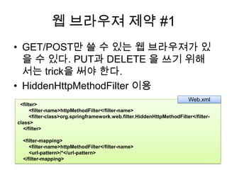 웹 브라우져 제약 #1GET/POST만 쓸 수 있는 웹 브라우져가 있을 수 있다. PUT과 DELETE 을 쓰기 위해서는 trick을 써야 한다.HiddenHttpMethodFilter이용Web.xml  <filter>        <filter-name>httpMethodFilter</filter-name>        <filter-class>org.springframework.web.filter.HiddenHttpMethodFilter</filter-class>    </filter>        <filter-mapping>        <filter-name>httpMethodFilter</filter-name>        <url-pattern>/*</url-pattern>    </filter-mapping>