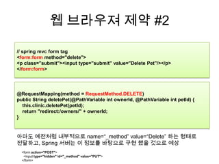 웹 브라우져 제약 #2// spring mvc form tag<form:form method="delete"> <p class="submit"><input type="submit" value="Delete Pet"/></p> </form:form>@RequestMapping(method = RequestMethod.DELETE)public String deletePet(@PathVariableintownerId, @PathVariableintpetId) {this.clinic.deletePet(petId);    return "redirect:/owners/" + ownerId;}아마도 예전처럼 내부적으로 name=“_method” value=“Delete” 하는 형태로 전달하고, Spring 서버는 이 정보를 바탕으로 구현 했을 것으로 예상<form action="POST">  <input type="hidden" id="_method" value="PUT"></form>