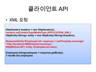 클라이언트 APIXML 요청HttpHeaders headers = new HttpHeaders();headers.setContentType(MediaType.APPLICATION_XML);HttpEntity<String> entity = new HttpEntity<String>(headers);ResponseEntity<EmployeeList> response = restTemplate.exchange("http://localhost:8080/rest/service/emps", HttpMethod.GET, entity, EmployeeList.class);EmployeeListingemployees = response.getBody();// handle the employees