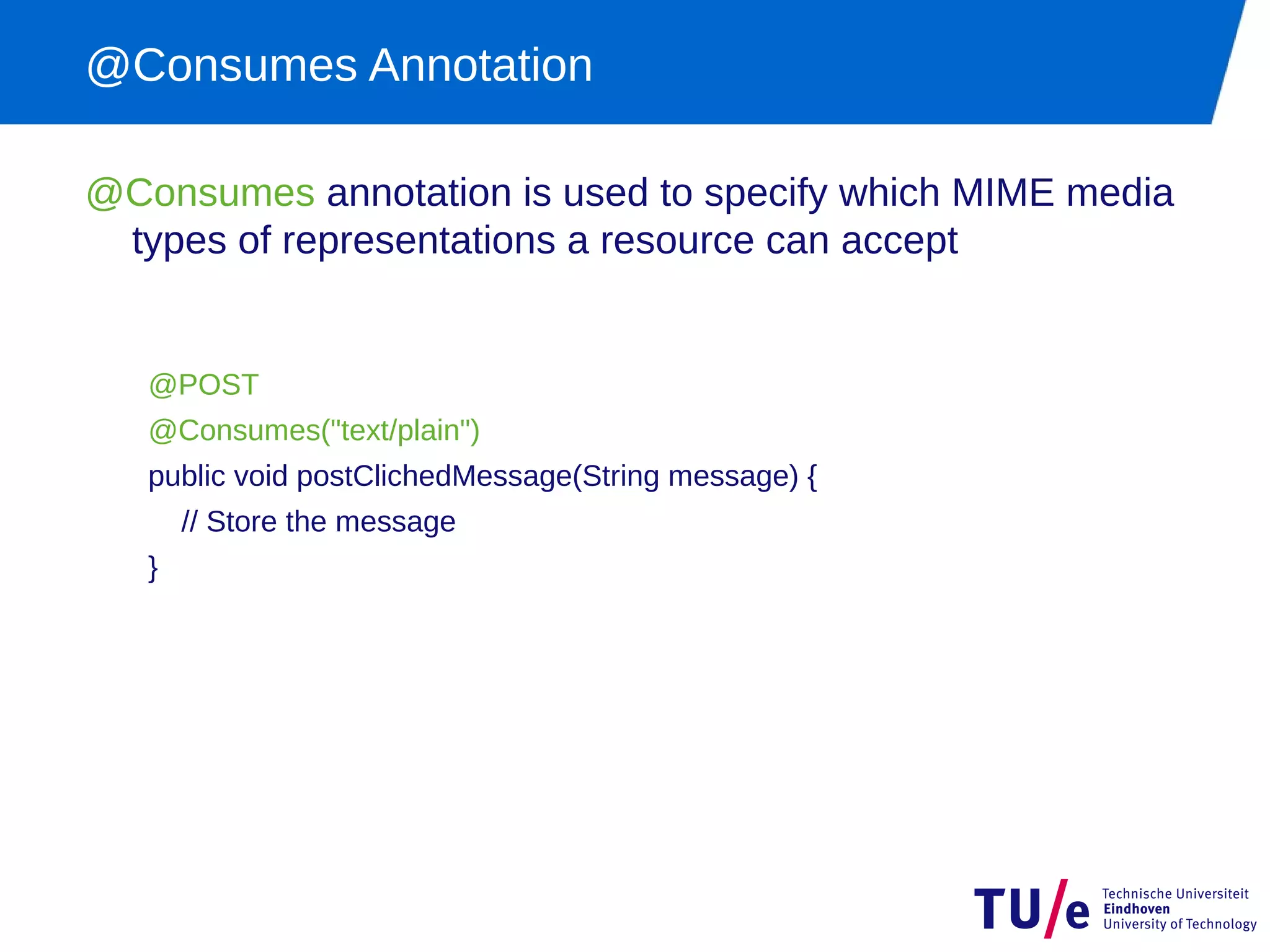 @Consumes Annotation

@Consumes annotation is used to specify which MIME media
 types of representations a resource can accept


   @POST
   @Consumes("text/plain")
   public void postClichedMessage(String message) {
       // Store the message
   }
 