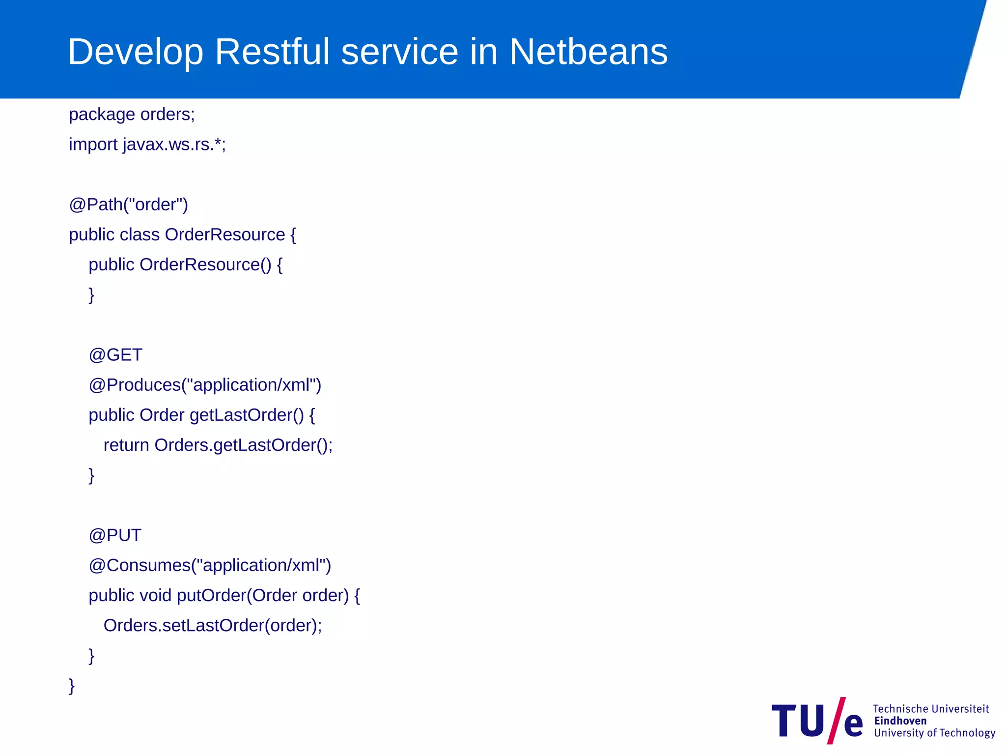 Develop Restful service in Netbeans
package orders;
import javax.ws.rs.*;


@Path("order")
public class OrderResource {
    public OrderResource() {
    }


    @GET
    @Produces("application/xml")
    public Order getLastOrder() {
        return Orders.getLastOrder();
    }


    @PUT
    @Consumes("application/xml")
    public void putOrder(Order order) {
        Orders.setLastOrder(order);
    }
}
 