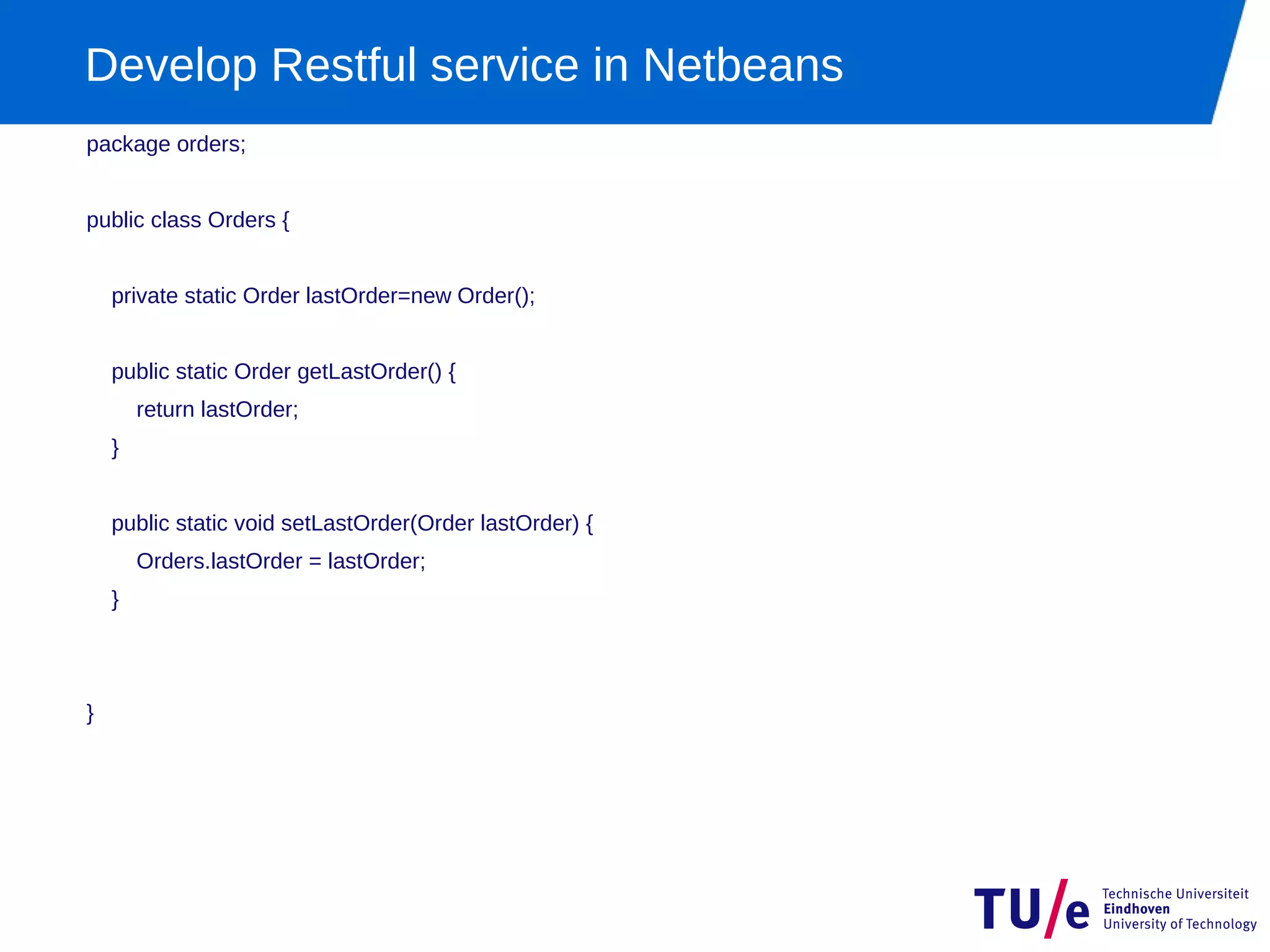 Develop Restful service in Netbeans
package orders;


public class Orders {


    private static Order lastOrder=new Order();


    public static Order getLastOrder() {
        return lastOrder;
    }


    public static void setLastOrder(Order lastOrder) {
        Orders.lastOrder = lastOrder;
    }




}
 