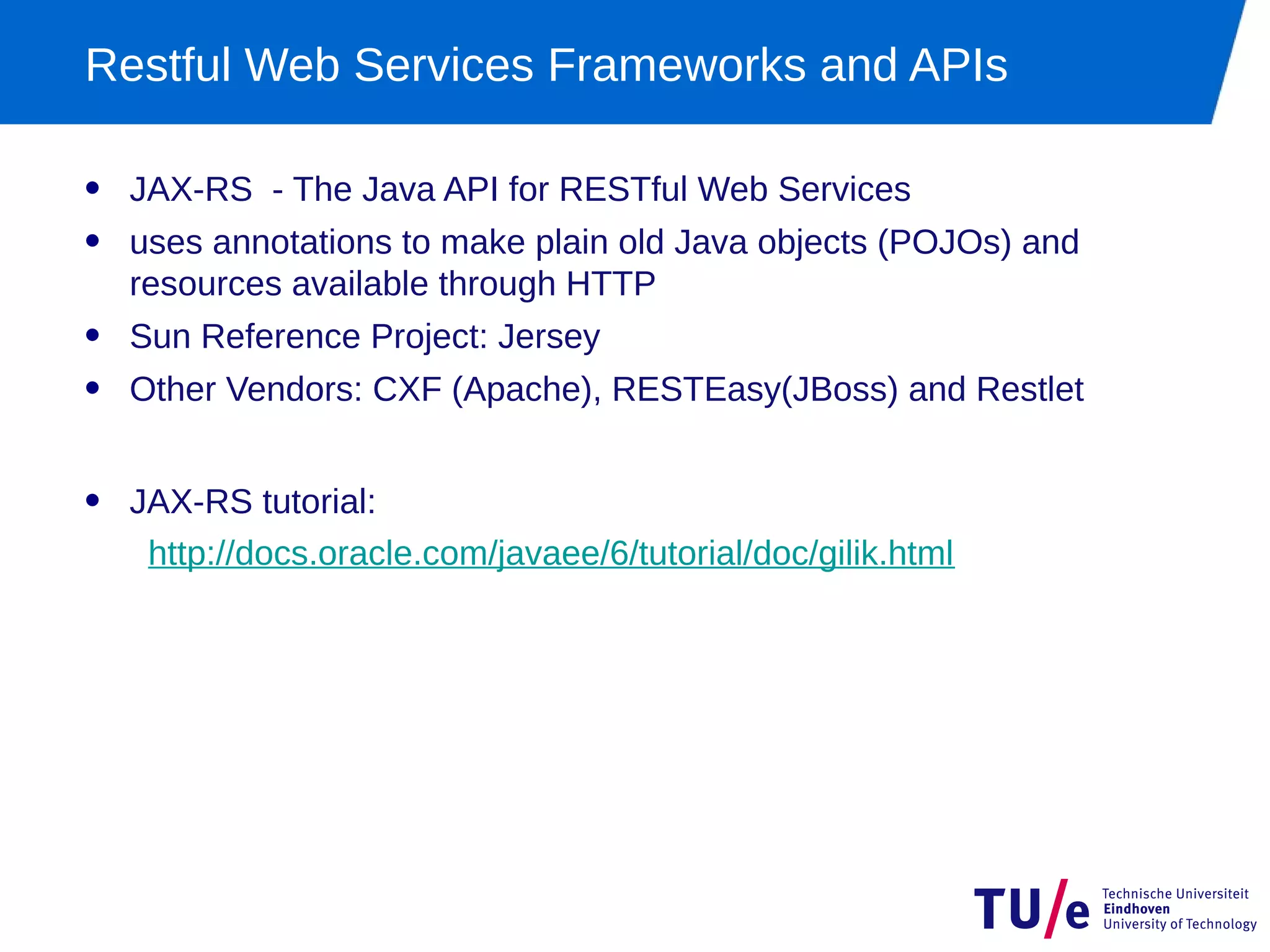 Restful Web Services Frameworks and APIs

• JAX-RS - The Java API for RESTful Web Services
• uses annotations to make plain old Java objects (POJOs) and
  resources available through HTTP
• Sun Reference Project: Jersey
• Other Vendors: CXF (Apache), RESTEasy(JBoss) and Restlet

• JAX-RS tutorial:
   http://docs.oracle.com/javaee/6/tutorial/doc/gilik.html
 