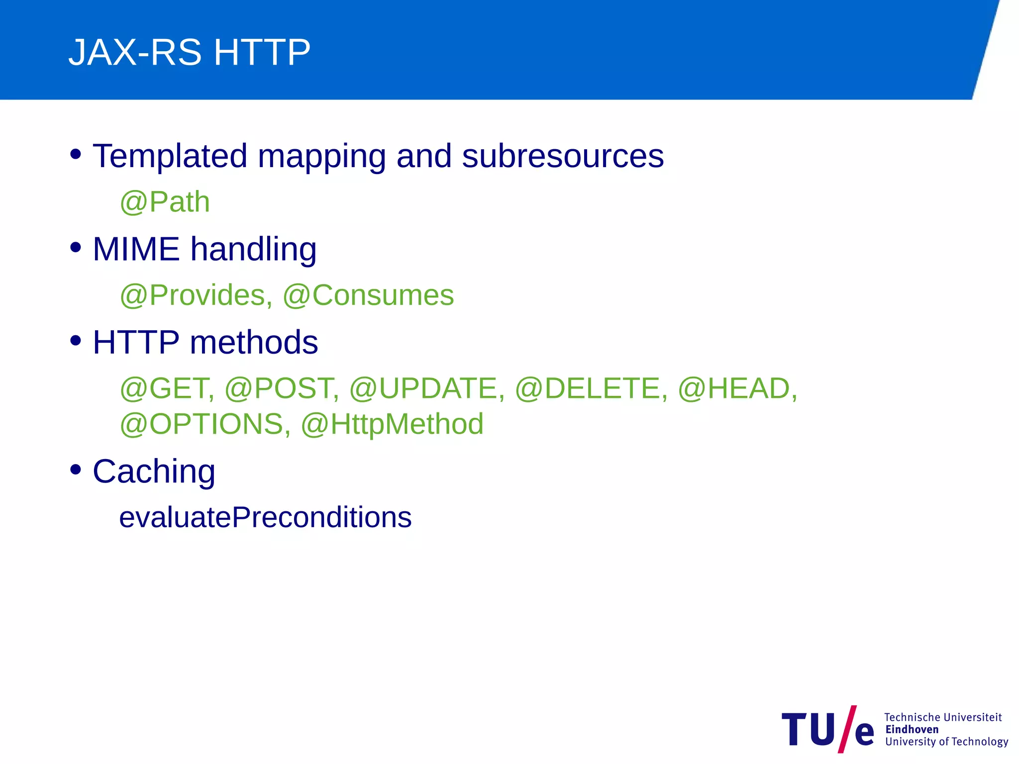 JAX-RS HTTP

• Templated mapping and subresources
   @Path
• MIME handling
   @Provides, @Consumes
• HTTP methods
   @GET, @POST, @UPDATE, @DELETE, @HEAD,
   @OPTIONS, @HttpMethod
• Caching
   evaluatePreconditions
 