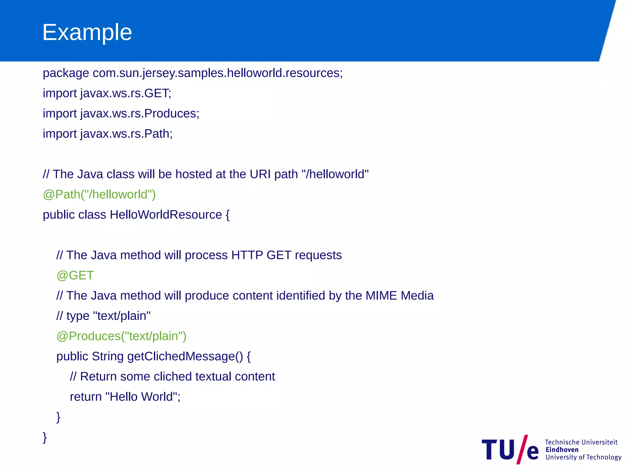 Example
package com.sun.jersey.samples.helloworld.resources;
import javax.ws.rs.GET;
import javax.ws.rs.Produces;
import javax.ws.rs.Path;


// The Java class will be hosted at the URI path "/helloworld"
@Path("/helloworld")
public class HelloWorldResource {


    // The Java method will process HTTP GET requests
    @GET
    // The Java method will produce content identified by the MIME Media
    // type "text/plain"
    @Produces("text/plain")
    public String getClichedMessage() {
        // Return some cliched textual content
        return "Hello World";
    }
}
 