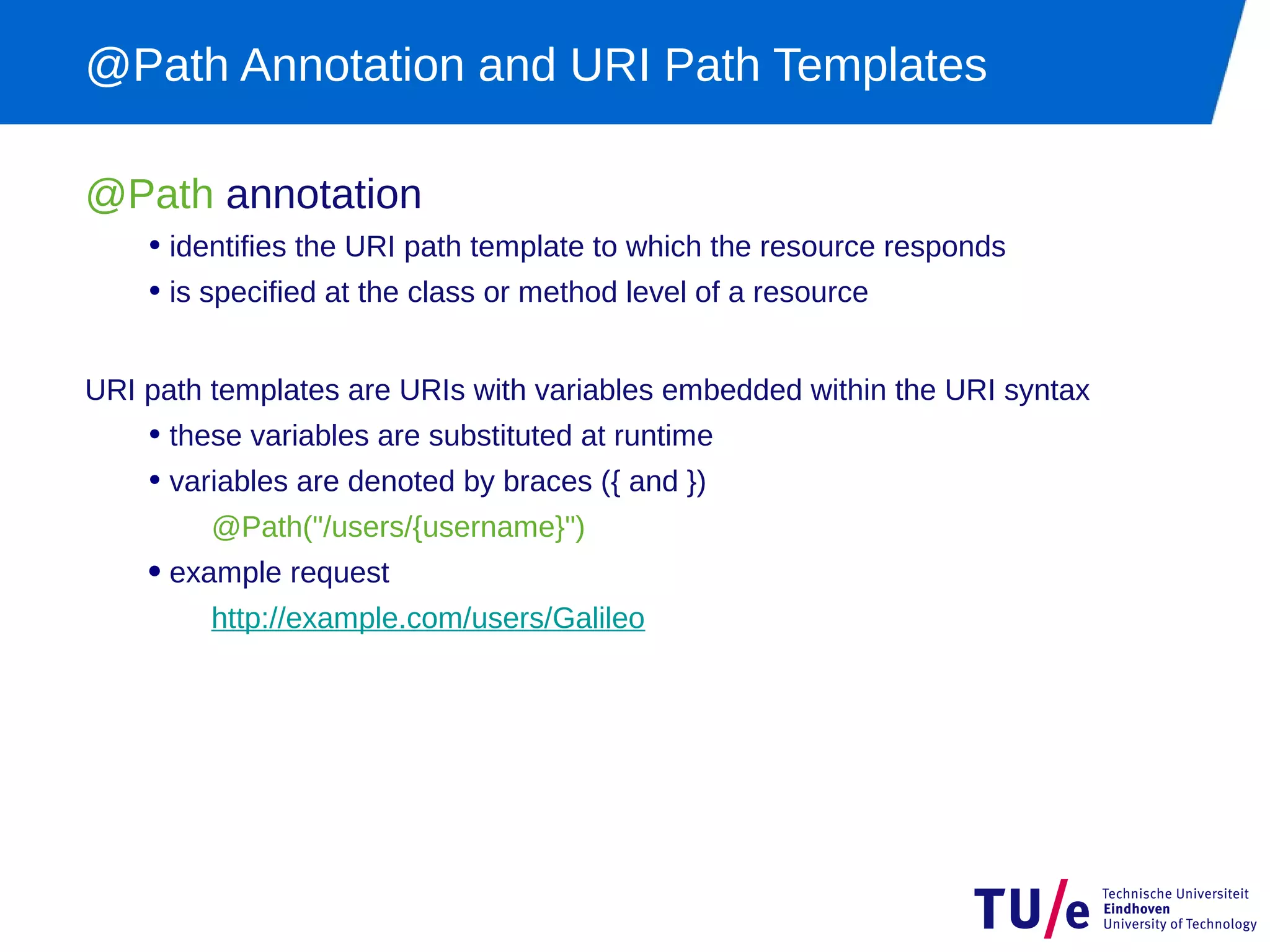 @Path Annotation and URI Path Templates

@Path annotation
    • identifies the URI path template to which the resource responds
    • is specified at the class or method level of a resource

URI path templates are URIs with variables embedded within the URI syntax
    • these variables are substituted at runtime
    • variables are denoted by braces ({ and })
         @Path("/users/{username}")
    • example request
         http://example.com/users/Galileo
 