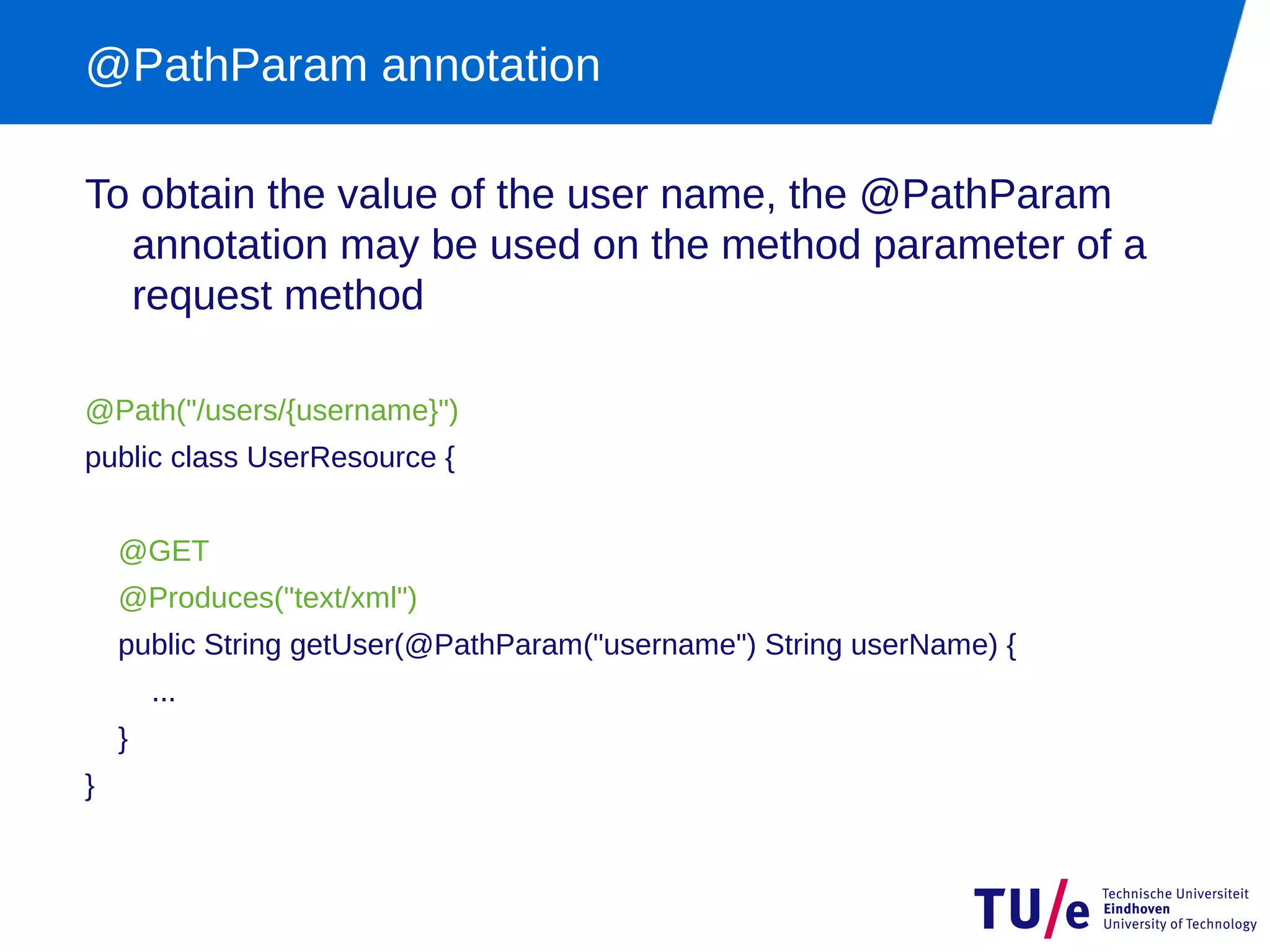 @PathParam annotation

To obtain the value of the user name, the @PathParam
  annotation may be used on the method parameter of a
  request method

@Path("/users/{username}")
public class UserResource {


    @GET
    @Produces("text/xml")
    public String getUser(@PathParam("username") String userName) {
        ...
    }
}
 