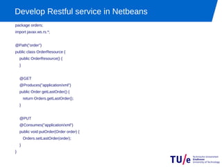 Develop Restful service in Netbeans
package orders;
import javax.ws.rs.*;


@Path("order")
public class OrderResource {
    public OrderResource() {
    }


    @GET
    @Produces("application/xml")
    public Order getLastOrder() {
        return Orders.getLastOrder();
    }


    @PUT
    @Consumes("application/xml")
    public void putOrder(Order order) {
        Orders.setLastOrder(order);
    }
}
 