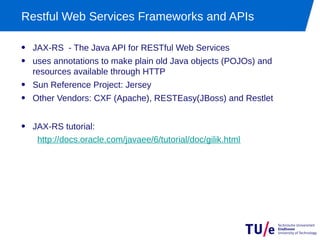 Restful Web Services Frameworks and APIs

• JAX-RS - The Java API for RESTful Web Services
• uses annotations to make plain old Java objects (POJOs) and
  resources available through HTTP
• Sun Reference Project: Jersey
• Other Vendors: CXF (Apache), RESTEasy(JBoss) and Restlet

• JAX-RS tutorial:
   http://docs.oracle.com/javaee/6/tutorial/doc/gilik.html
 