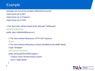 Example
package com.sun.jersey.samples.helloworld.resources;
import javax.ws.rs.GET;
import javax.ws.rs.Produces;
import javax.ws.rs.Path;


// The Java class will be hosted at the URI path "/helloworld"
@Path("/helloworld")
public class HelloWorldResource {


    // The Java method will process HTTP GET requests
    @GET
    // The Java method will produce content identified by the MIME Media
    // type "text/plain"
    @Produces("text/plain")
    public String getClichedMessage() {
        // Return some cliched textual content
        return "Hello World";
    }
}
 
