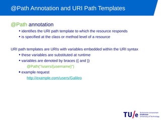 @Path Annotation and URI Path Templates

@Path annotation
    • identifies the URI path template to which the resource responds
    • is specified at the class or method level of a resource

URI path templates are URIs with variables embedded within the URI syntax
    • these variables are substituted at runtime
    • variables are denoted by braces ({ and })
         @Path("/users/{username}")
    • example request
         http://example.com/users/Galileo
 