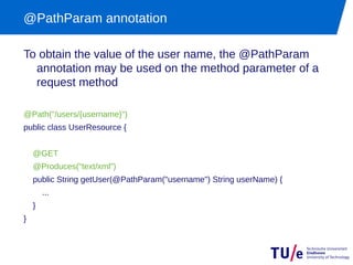 @PathParam annotation

To obtain the value of the user name, the @PathParam
  annotation may be used on the method parameter of a
  request method

@Path("/users/{username}")
public class UserResource {


    @GET
    @Produces("text/xml")
    public String getUser(@PathParam("username") String userName) {
        ...
    }
}
 