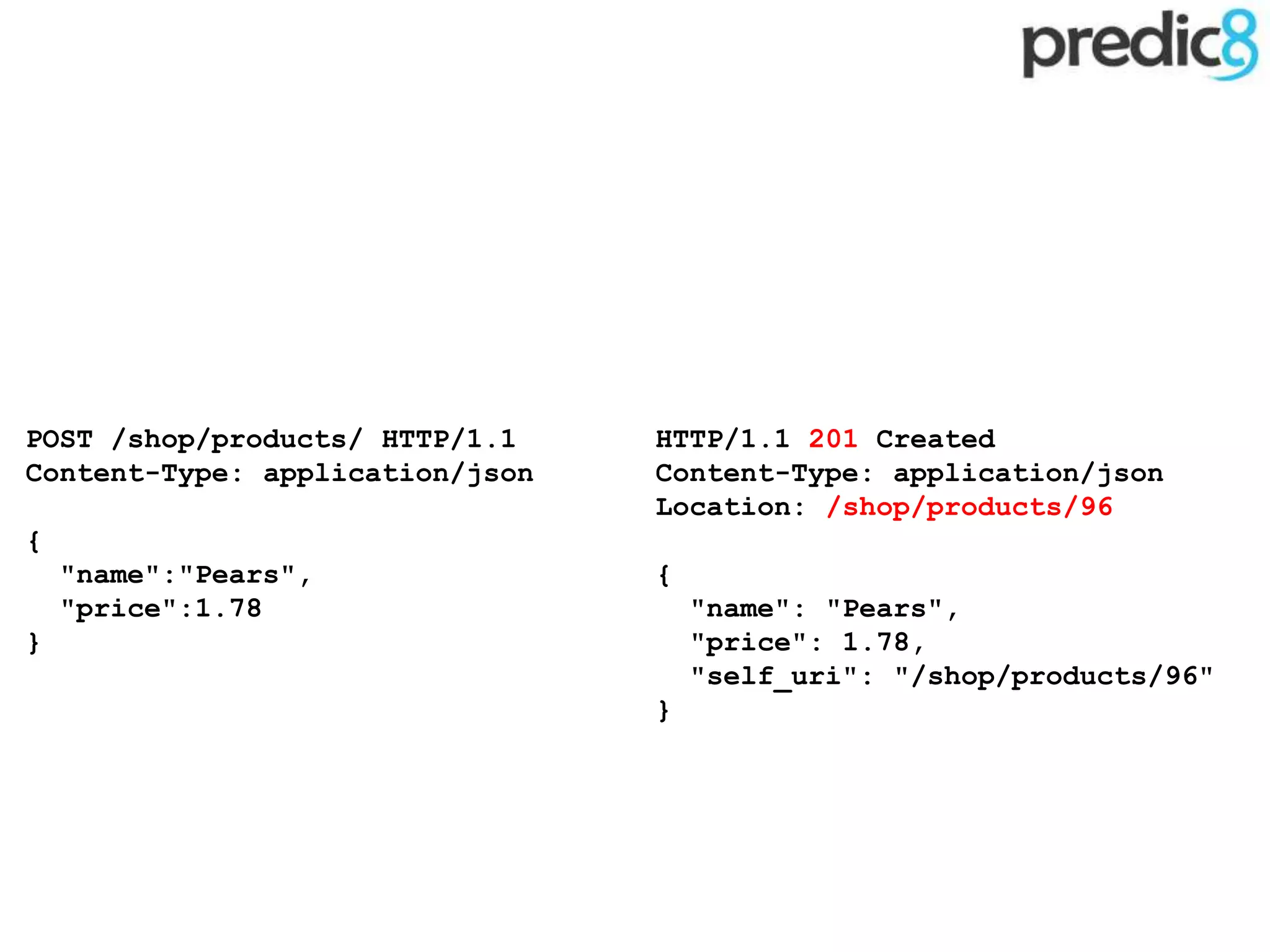 HTTP/1.1 201 Created
Content-Type: application/json
Location: /shop/products/96
{
"name": "Pears",
"price": 1.78,
"self_uri": "/shop/products/96"
}
POST /shop/products/ HTTP/1.1
Content-Type: application/json
{
"name":"Pears",
"price":1.78
}
 