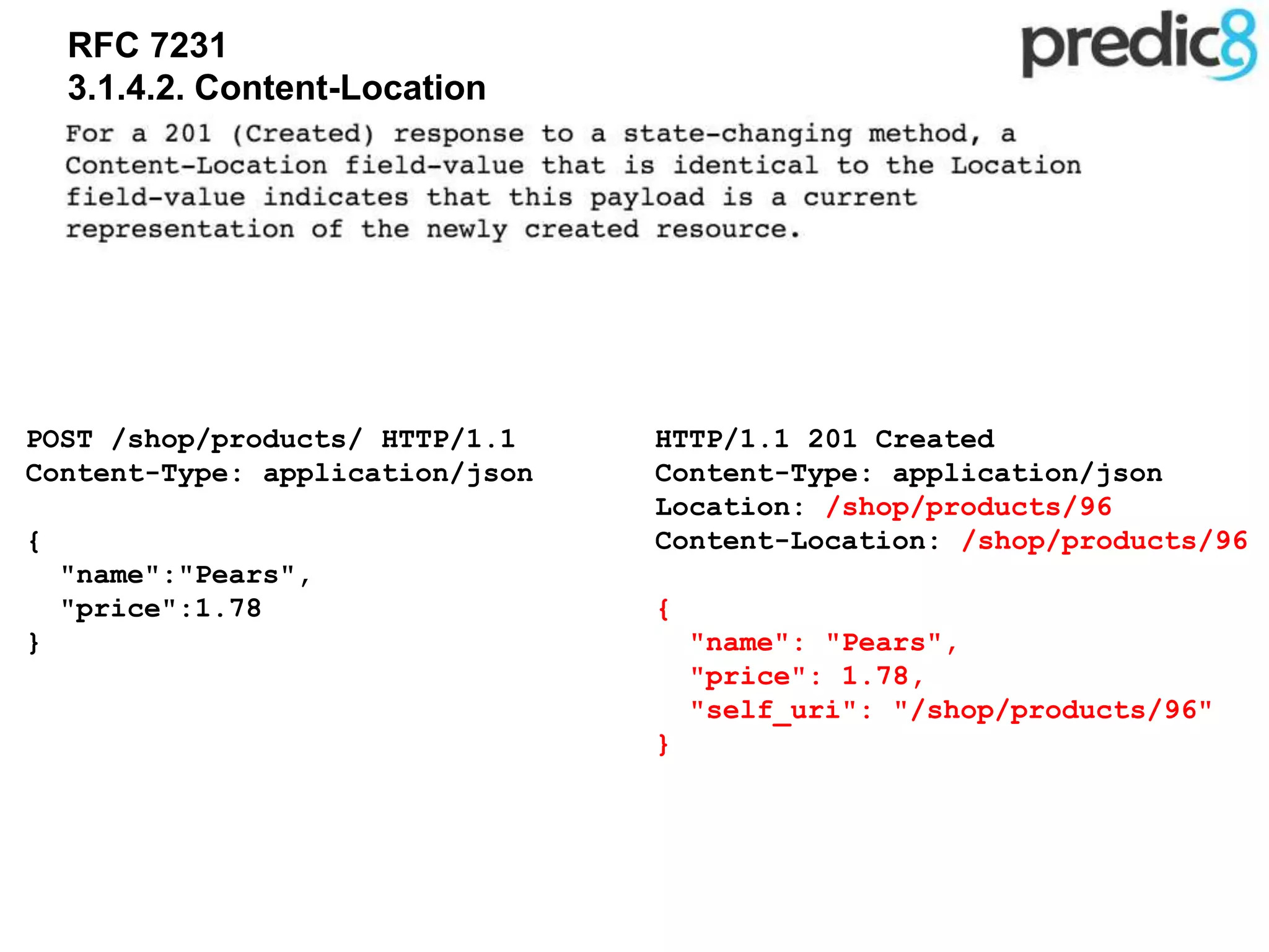 RFC 7231
3.1.4.2. Content-Location
HTTP/1.1 201 Created
Content-Type: application/json
Location: /shop/products/96
Content-Location: /shop/products/96
{
"name": "Pears",
"price": 1.78,
"self_uri": "/shop/products/96"
}
POST /shop/products/ HTTP/1.1
Content-Type: application/json
{
"name":"Pears",
"price":1.78
}
 
