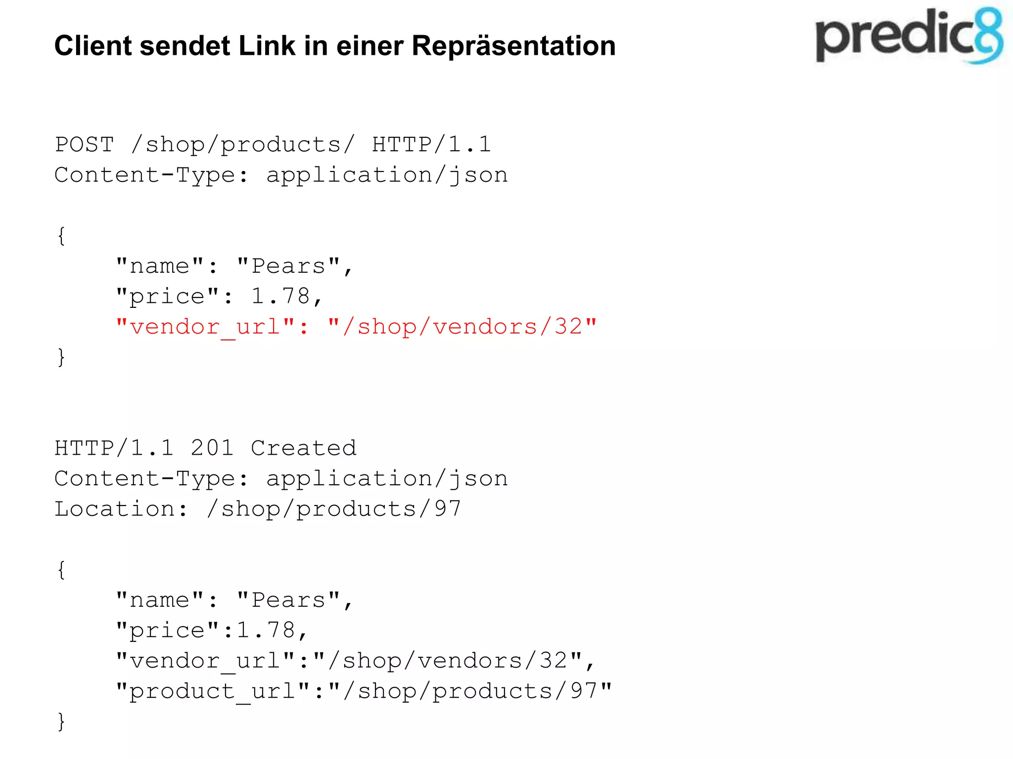 Client sendet Link in einer Repräsentation
POST /shop/products/ HTTP/1.1
Content-Type: application/json
{
"name": "Pears",
"price": 1.78,
"vendor_url": "/shop/vendors/32"
}
HTTP/1.1 201 Created
Content-Type: application/json
Location: /shop/products/97
{
"name": "Pears",
"price":1.78,
"vendor_url":"/shop/vendors/32",
"product_url":"/shop/products/97"
}
 