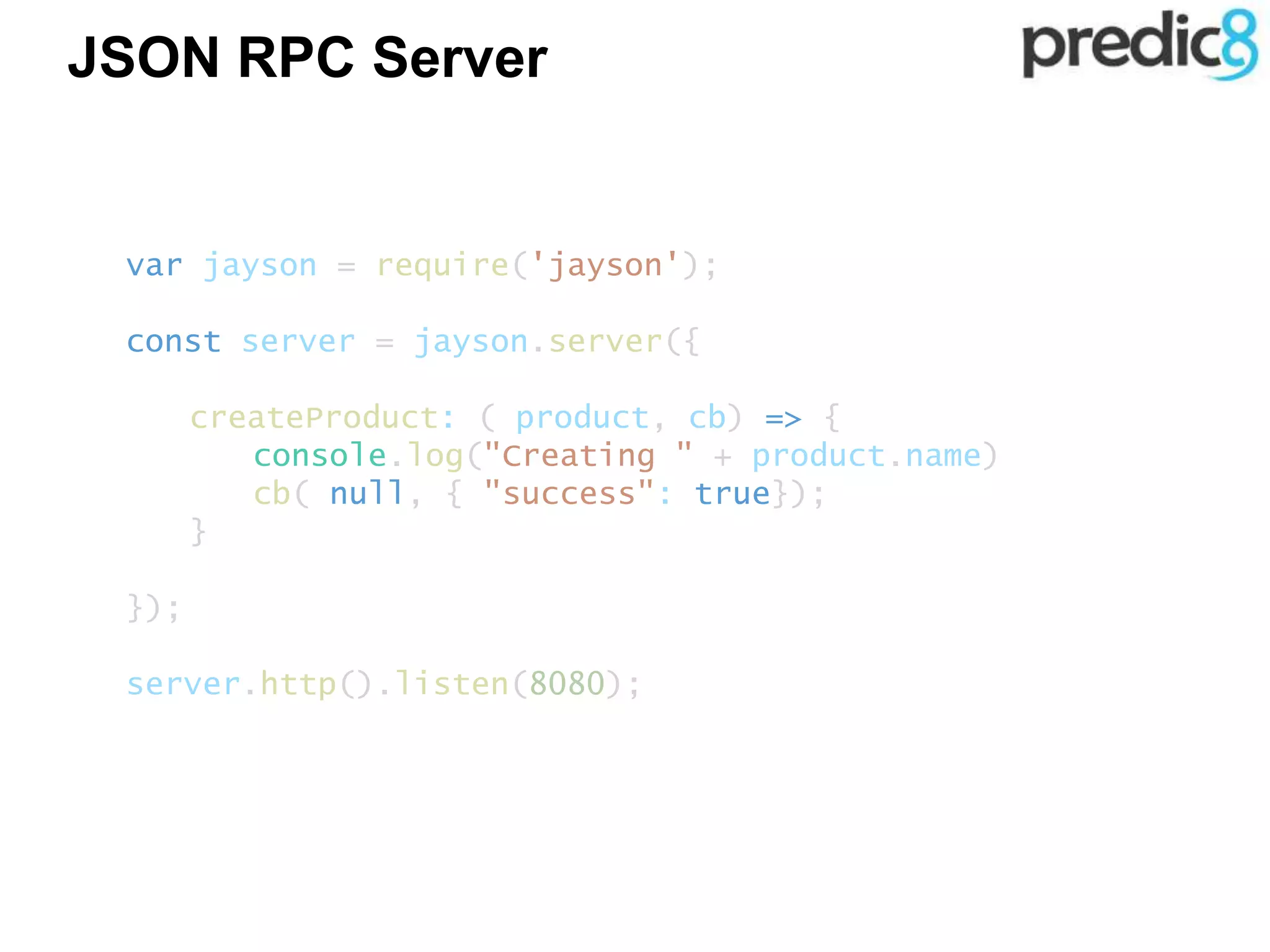 JSON RPC Server
var jayson = require('jayson');
const server = jayson.server({
createProduct: ( product, cb) => {
console.log("Creating " + product.name)
cb( null, { "success": true});
}
});
server.http().listen(8080);
 
