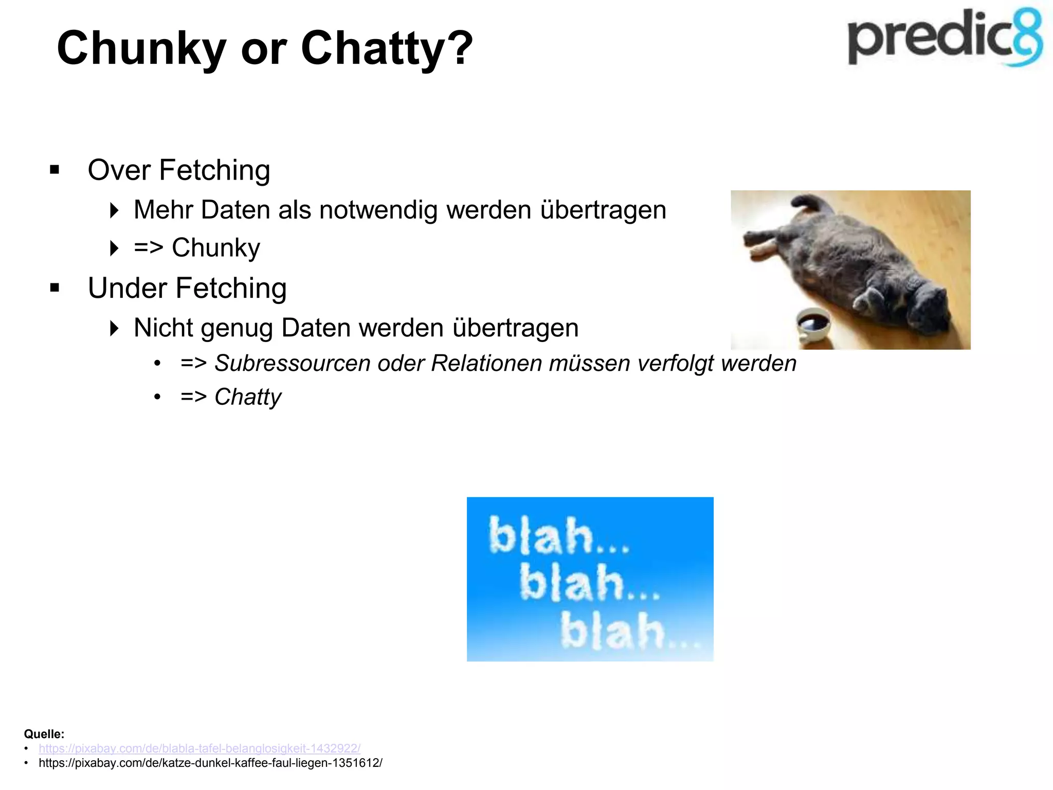 Chunky or Chatty?
 Over Fetching
 Mehr Daten als notwendig werden übertragen
 => Chunky
 Under Fetching
 Nicht genug Daten werden übertragen
• => Subressourcen oder Relationen müssen verfolgt werden
• => Chatty
Quelle:
• https://pixabay.com/de/blabla-tafel-belanglosigkeit-1432922/
• https://pixabay.com/de/katze-dunkel-kaffee-faul-liegen-1351612/
 