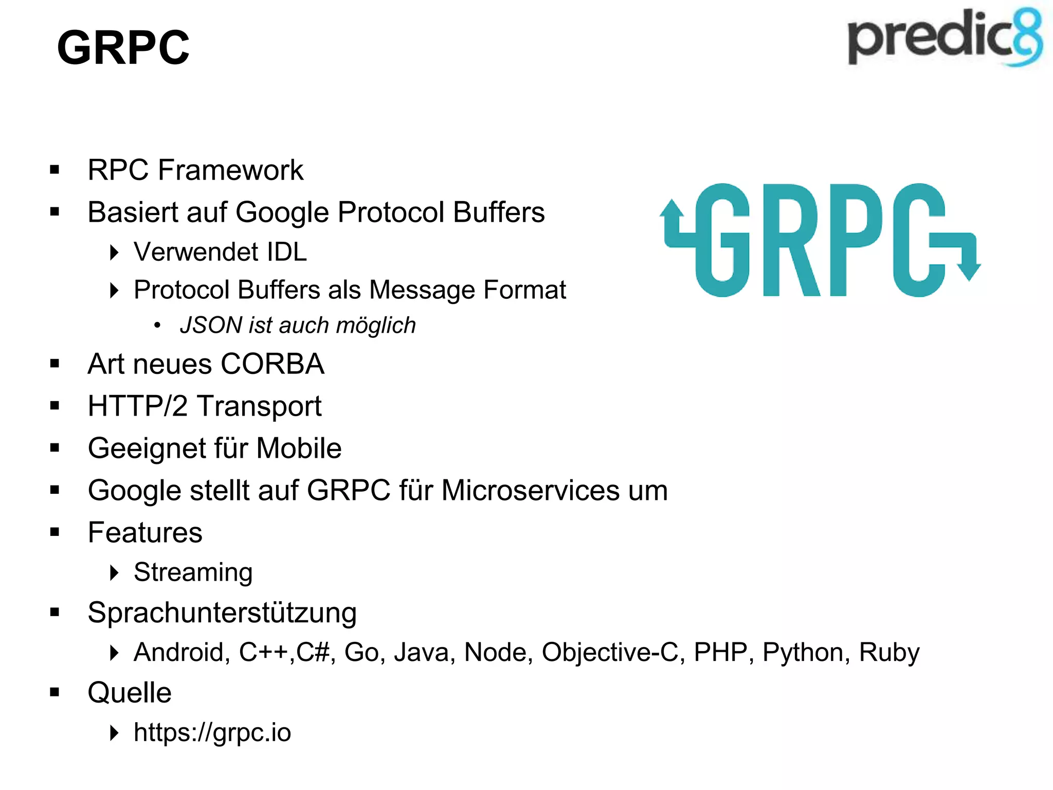 GRPC
 RPC Framework
 Basiert auf Google Protocol Buffers
 Verwendet IDL
 Protocol Buffers als Message Format
• JSON ist auch möglich
 Art neues CORBA
 HTTP/2 Transport
 Geeignet für Mobile
 Google stellt auf GRPC für Microservices um
 Features
 Streaming
 Sprachunterstützung
 Android, C++,C#, Go, Java, Node, Objective-C, PHP, Python, Ruby
 Quelle
 https://grpc.io
 
