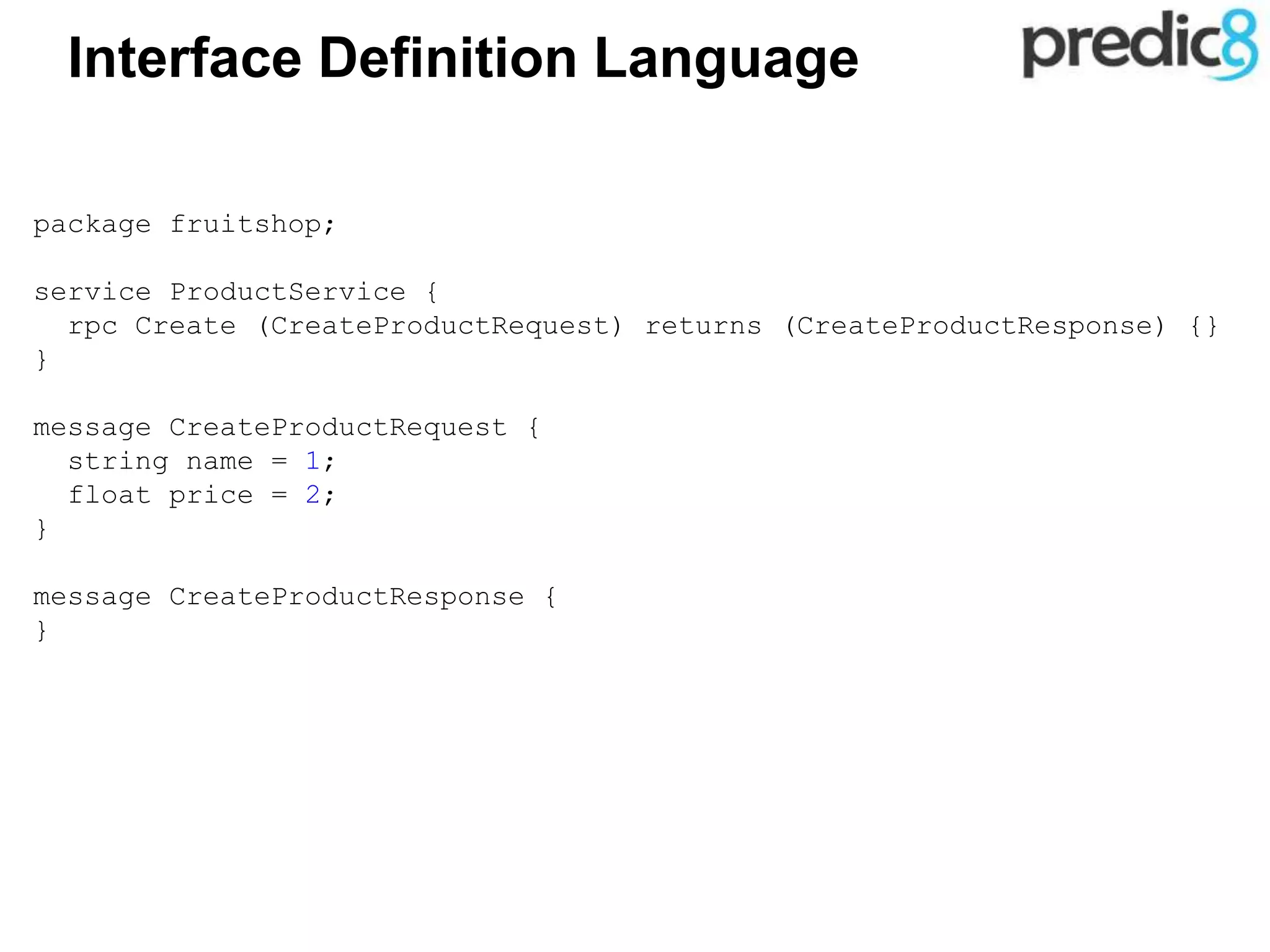 Interface Definition Language
package fruitshop;
service ProductService {
rpc Create (CreateProductRequest) returns (CreateProductResponse) {}
}
message CreateProductRequest {
string name = 1;
float price = 2;
}
message CreateProductResponse {
}
 
