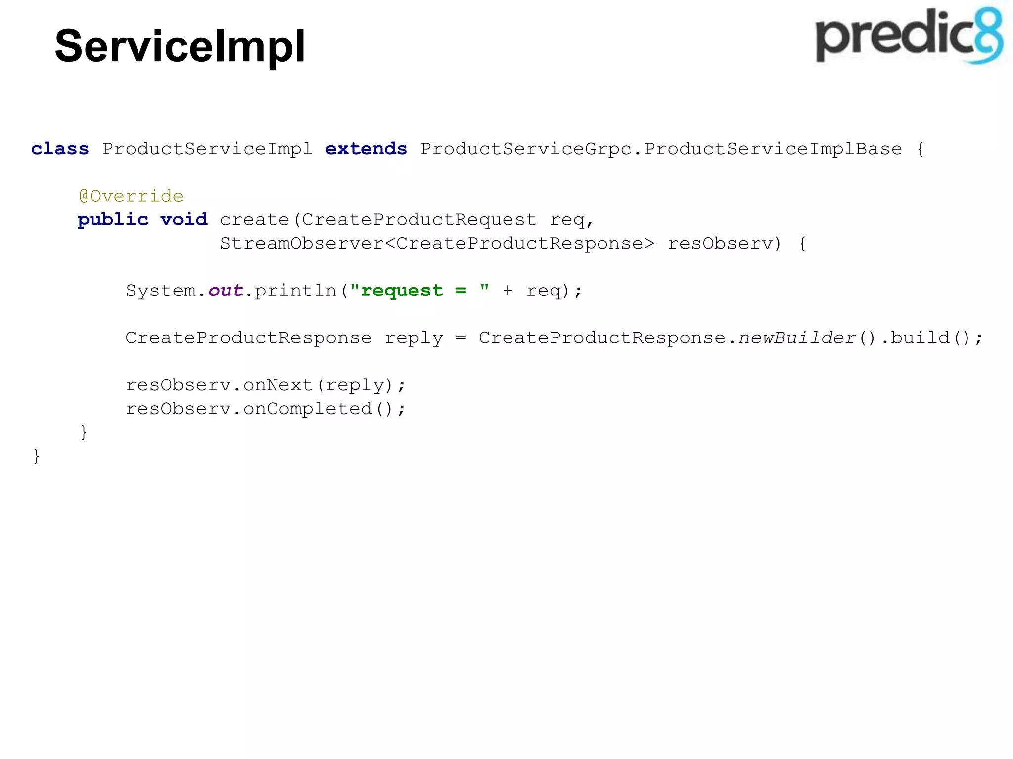 ServiceImpl
class ProductServiceImpl extends ProductServiceGrpc.ProductServiceImplBase {
@Override
public void create(CreateProductRequest req,
StreamObserver<CreateProductResponse> resObserv) {
System.out.println("request = " + req);
CreateProductResponse reply = CreateProductResponse.newBuilder().build();
resObserv.onNext(reply);
resObserv.onCompleted();
}
}
 