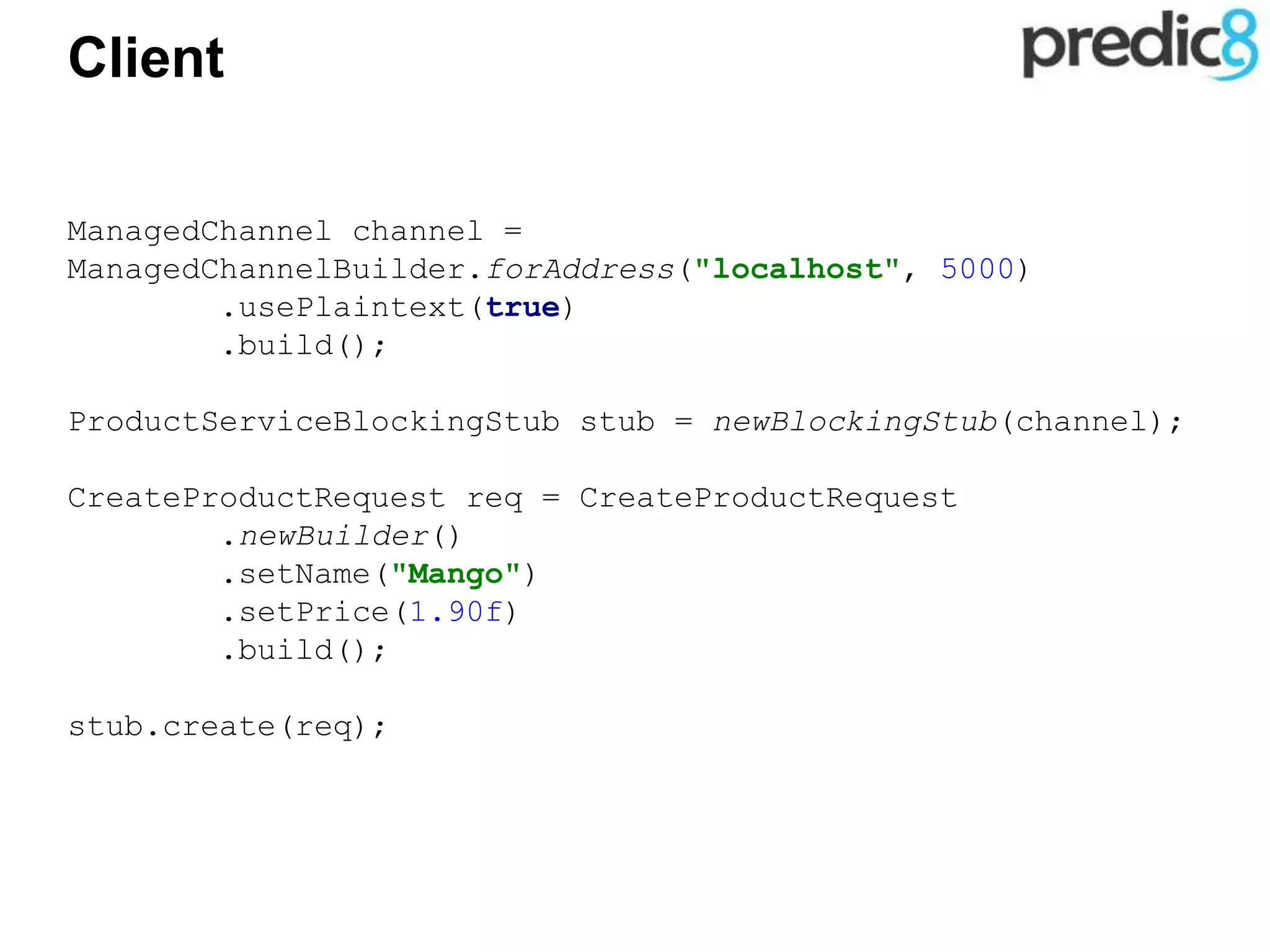 Client
ManagedChannel channel =
ManagedChannelBuilder.forAddress("localhost", 5000)
.usePlaintext(true)
.build();
ProductServiceBlockingStub stub = newBlockingStub(channel);
CreateProductRequest req = CreateProductRequest
.newBuilder()
.setName("Mango")
.setPrice(1.90f)
.build();
stub.create(req);
 