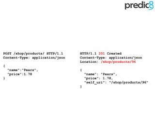 HTTP/1.1 201 Created
Content-Type: application/json
Location: /shop/products/96
{
"name": "Pears",
"price": 1.78,
"self_uri": "/shop/products/96"
}
POST /shop/products/ HTTP/1.1
Content-Type: application/json
{
"name":"Pears",
"price":1.78
}
 
