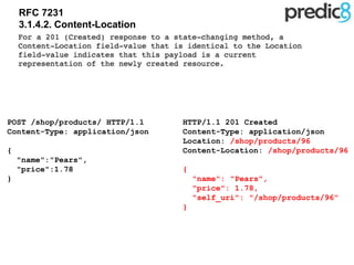 RFC 7231
3.1.4.2. Content-Location
HTTP/1.1 201 Created
Content-Type: application/json
Location: /shop/products/96
Content-Location: /shop/products/96
{
"name": "Pears",
"price": 1.78,
"self_uri": "/shop/products/96"
}
POST /shop/products/ HTTP/1.1
Content-Type: application/json
{
"name":"Pears",
"price":1.78
}
 